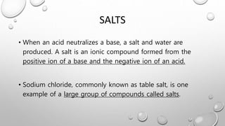 SALTS
• When an acid neutralizes a base, a salt and water are
produced. A salt is an ionic compound formed from the
positive ion of a base and the negative ion of an acid.
• Sodium chloride, commonly known as table salt, is one
example of a large group of compounds called salts.
 