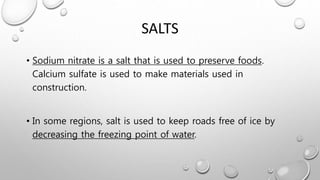 SALTS
• Sodium nitrate is a salt that is used to preserve foods.
Calcium sulfate is used to make materials used in
construction.
• In some regions, salt is used to keep roads free of ice by
decreasing the freezing point of water.
 
