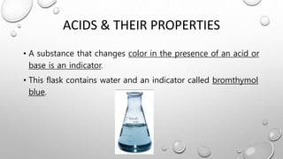 ACIDS & THEIR PROPERTIES
• A substance that changes color in the presence of an acid or
base is an indicator.
• This flask contains water and an indicator called bromthymol
blue.
 
