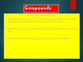 Compounds
Note that a compound:
 can be broken down into a simpler type of matter (elements)
by chemical means (but not by physical means),
 has properties that are different from its component elements,
and
 always contains the same ratio of its component atoms.
 