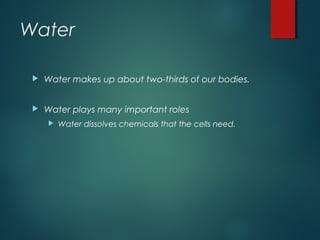 Water
 Water makes up about two-thirds of our bodies.
 Water plays many important roles
 Water dissolves chemicals that the cells need.
 