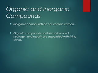 Organic and Inorganic
Compounds
 Inorganic compounds do not contain carbon.
 Organic compounds contain carbon and
hydrogen and usually are associated with living
things.
 