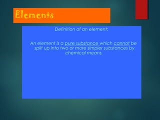 Elements
Definition of an element:
An element is a pure substance which cannot be
split up into two or more simpler substances by
chemical means.
 