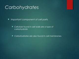 Carbohydrates
 Important component of cell parts
 Cellulose found in cell walls are a type of
carbohydrate
 Carbohydrates are also found in cell membranes.
 