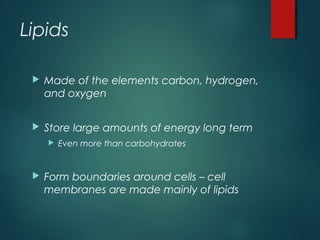 Lipids
 Made of the elements carbon, hydrogen,
and oxygen
 Store large amounts of energy long term
 Even more than carbohydrates
 Form boundaries around cells – cell
membranes are made mainly of lipids
 
