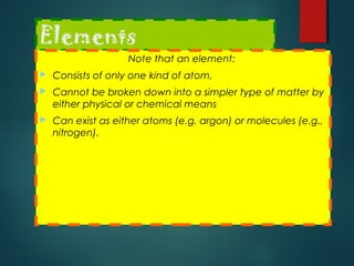 Elements
Note that an element:
 Consists of only one kind of atom,
 Cannot be broken down into a simpler type of matter by
either physical or chemical means
 Can exist as either atoms (e.g. argon) or molecules (e.g.,
nitrogen).
 