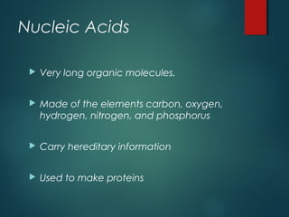 Nucleic Acids
 Very long organic molecules.
 Made of the elements carbon, oxygen,
hydrogen, nitrogen, and phosphorus
 Carry hereditary information
 Used to make proteins
 
