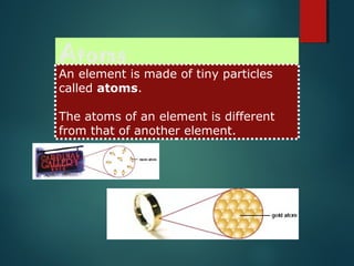 Atoms
An element is made of tiny particles
called atoms.
The atoms of an element is different
from that of another element.
 