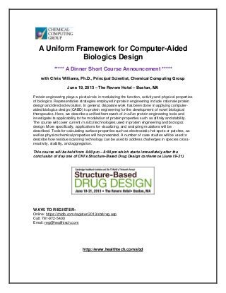 A Uniform Framework for Computer-Aided
               Biologics Design
             ***** A Dinner Short Course Announcement *****
     with Chris Williams, Ph.D., Principal Scientist, Chemical Computing Group

                     June 19, 2013 – The Revere Hotel – Boston, MA

Protein engineering plays a pivotal role in modulating the function, activity and physical properties
of biologics. Representative strategies employed in protein engineering include rationale protein
design and directed evolution. In general, disparate work has been done in applying computer-
aided biologics design (CABD) to protein engineering for the development of novel biological
therapeutics. Here, we describe a unified framework of in silico protein engineering tools and
investigate its applicability to the modulation of protein properties such as affinity and stability.
The course will cover current in silico technologies used in protein engineering and biologics
design. More specifically, applications for visualizing, and analyzing mutations will be
described. Tools for calculating surface properties such as electrostatic hot-spots or patches, as
well as physicochemical properties will be presented. A number of case studies will be used to
describe how residue scanning technology can be used to address challenges in species cross-
reactivity, stability, and aggregation.

This course will be held from 6:00 pm – 8:00 pm which starts immediately after the
conclusion of day one of CHI’s Structure-Based Drug Design conference (June 19-21).




WAYS TO REGISTER:
Online: https://chidb.com/register/2013/sbd/reg.asp
Call: 781-972-5400
Email: reg@healthtech.com




                               http://www.healthtech.com/sbd
 