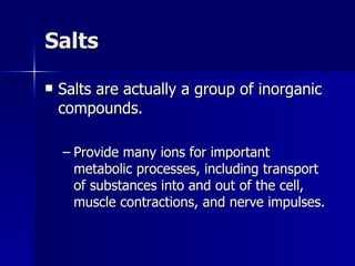 Salts Salts are actually a group of inorganic compounds. Provide many ions for important metabolic processes, including transport of substances into and out of the cell, muscle contractions, and nerve impulses. 
