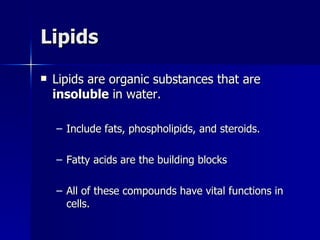 Lipids Lipids are organic substances that are  insoluble  in water. Include fats, phospholipids, and steroids. Fatty acids are the building blocks All of these compounds have vital functions in cells. 