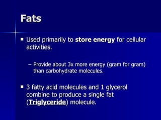 Fats Used primarily to  store energy  for cellular activities. Provide about 3x more energy (gram for gram) than carbohydrate molecules. 3 fatty acid molecules and 1 glycerol combine to produce a single fat ( Triglyceride ) molecule. 