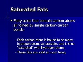 Saturated Fats Fatty acids that contain carbon atoms all joined by single carbon-carbon bonds. Each carbon atom is bound to as many hydrogen atoms as possible, and is thus “saturated” with hydrogen atoms. These fats are solid at room temp. 