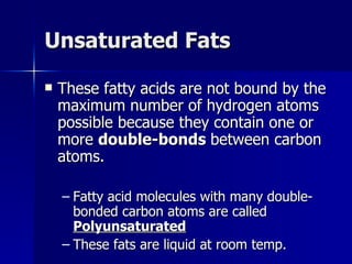 Unsaturated Fats These fatty acids are not bound by the maximum number of hydrogen atoms possible because they contain one or more  double-bonds  between carbon atoms. Fatty acid molecules with many double-bonded carbon atoms are called  Polyunsaturated These fats are liquid at room temp. 