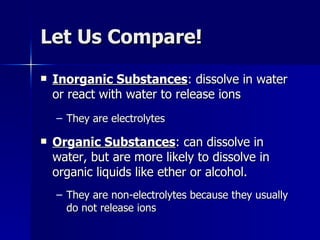 Let Us Compare! Inorganic Substances : dissolve in water or react with water to release ions They are electrolytes Organic Substances : can dissolve in water, but are more likely to dissolve in organic liquids like ether or alcohol. They are non-electrolytes because they usually do not release ions 