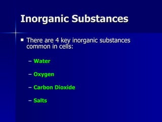 Inorganic Substances There are 4 key inorganic substances common in cells: Water Oxygen Carbon Dioxide Salts 