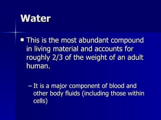Water This is the most abundant compound in living material and accounts for roughly 2/3 of the weight of an adult human. It is a major component of blood and other body fluids (including those within cells) 