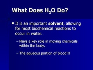 What Does H 2 O Do? It is an important  solvent , allowing for most biochemical reactions to occur in water. Plays a key role in moving chemicals within the body. The aqueous portion of blood!!! 