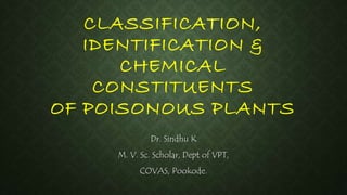 CLASSIFICATION, 
IDENTIFICATION & 
CHEMICAL 
CONSTITUENTS 
OF POISONOUS PLANTS 
Dr. Sindhu K 
M. V. Sc. Scholar, Dept of VPT, 
COVAS, Pookode. 
 