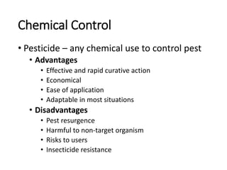 Chemical Control
• Pesticide – any chemical use to control pest
• Advantages
• Effective and rapid curative action
• Economical
• Ease of application
• Adaptable in most situations
• Disadvantages
• Pest resurgence
• Harmful to non-target organism
• Risks to users
• Insecticide resistance
 