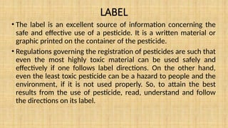 LABEL
• The label is an excellent source of information concerning the
safe and effective use of a pesticide. It is a written material or
graphic printed on the container of the pesticide.
• Regulations governing the registration of pesticides are such that
even the most highly toxic material can be used safely and
effectively if one follows label directions. On the other hand,
even the least toxic pesticide can be a hazard to people and the
environment, if it is not used properly. So, to attain the best
results from the use of pesticide, read, understand and follow
the directions on its label.
 