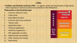 LABEL
• Fertilizer and Pesticide Authority (FPA) – an agency under the Department of Agriculture
which regulates or exercise control over pesticides in the Philippines.

Information in the Pesticide Label
1. Common chemical name
2. Trade name
3. Description of action
4. Common uses (crop and pest)
5. Toxicity rates
6. Application rates
7. Timing of application
8. Method of application
9. FPA registration number
10. Signal words and symbols
11. Color schemes for toxicity
12. Restrictions
 