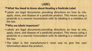 LABEL
What You Need to Know about Reading a Pesticide Label
Labels are legal documents providing directions on how to mix,
apply, store, and dispose of a pesticide product. This means using a
pesticide in a manner inconsistent with its labeling is a violation of
the law.
Why are labels important?
• Labels are legal documents providing directions on how to mix,
apply, store, and dispose of a pesticide product. This means using a
pesticide in a manner inconsistent with its labeling is a violation of
the law.
• The label is the manufacturer’s main way to give the user
information about the product.
 