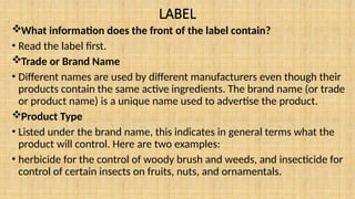 LABEL
What information does the front of the label contain?
• Read the label first.
Trade or Brand Name
• Different names are used by different manufacturers even though their
products contain the same active ingredients. The brand name (or trade
or product name) is a unique name used to advertise the product.
Product Type
• Listed under the brand name, this indicates in general terms what the
product will control. Here are two examples:
• herbicide for the control of woody brush and weeds, and insecticide for
control of certain insects on fruits, nuts, and ornamentals.
 