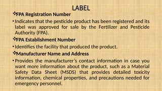 LABEL
FPA Registration Number
•Indicates that the pesticide product has been registered and its
label was approved for sale by the Fertilizer and Pesticide
Authority (FPA).
FPA Establishment Number
•Identifies the facility that produced the product.
Manufacturer Name and Address
•Provides the manufacturer’s contact information in case you
want more information about the product, such as a Material
Safety Data Sheet (MSDS) that provides detailed toxicity
information, chemical properties, and precautions needed for
emergency personnel.
 