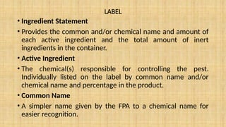 LABEL
• Ingredient Statement
• Provides the common and/or chemical name and amount of
each active ingredient and the total amount of inert
ingredients in the container.
• Active Ingredient
• The chemical(s) responsible for controlling the pest.
Individually listed on the label by common name and/or
chemical name and percentage in the product.
• Common Name
• A simpler name given by the FPA to a chemical name for
easier recognition.
 