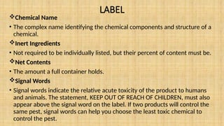 LABEL
Chemical Name
• The complex name identifying the chemical components and structure of a
chemical.
Inert Ingredients
• Not required to be individually listed, but their percent of content must be.
Net Contents
• The amount a full container holds.
Signal Words
• Signal words indicate the relative acute toxicity of the product to humans
and animals. The statement, KEEP OUT OF REACH OF CHILDREN, must also
appear above the signal word on the label. If two products will control the
same pest, signal words can help you choose the least toxic chemical to
control the pest.
 