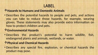 LABEL
Hazards to Humans and Domestic Animals
• Describes the potential hazards to people and pets, and actions
you can take to reduce those hazards, for example, wearing
gloves. These statements may also provide extra information on
how to protect children and pets.
Environmental Hazards
• Describes the product’s potential to harm wildlife, fish,
endangered plants and animals, wetlands, or water.
Physical and Chemical Hazards
• Describes any special fire, explosion, or chemical hazards the
product may pose.
 