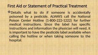 First Aid or Statement of Practical Treatment
Details what to do if someone is accidentally
poisoned by a pesticide. ALWAYS call the National
Poison Center Hotline (1-800-222-1222) for further
medical instructions. Since the label has specific
instructions and information the physician will need, it
is important to have the pesticide label available when
calling the hotline or when taking someone to the
hospital.
 