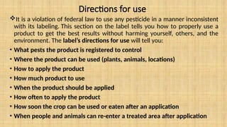 Directions for use
It is a violation of federal law to use any pesticide in a manner inconsistent
with its labeling. This section on the label tells you how to properly use a
product to get the best results without harming yourself, others, and the
environment. The label’s directions for use will tell you:
• What pests the product is registered to control
• Where the product can be used (plants, animals, locations)
• How to apply the product
• How much product to use
• When the product should be applied
• How often to apply the product
• How soon the crop can be used or eaten after an application
• When people and animals can re-enter a treated area after application
 