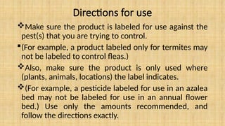 Directions for use
Make sure the product is labeled for use against the
pest(s) that you are trying to control.
(For example, a product labeled only for termites may
not be labeled to control fleas.)
Also, make sure the product is only used where
(plants, animals, locations) the label indicates.
(For example, a pesticide labeled for use in an azalea
bed may not be labeled for use in an annual flower
bed.) Use only the amounts recommended, and
follow the directions exactly.
 