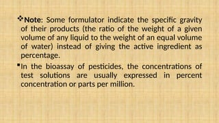 Note: Some formulator indicate the specific gravity
of their products (the ratio of the weight of a given
volume of any liquid to the weight of an equal volume
of water) instead of giving the active ingredient as
percentage.
In the bioassay of pesticides, the concentrations of
test solutions are usually expressed in percent
concentration or parts per million.
 