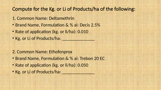 Compute for the Kg. or Li of Products/ha of the following:
1. Common Name: Deltamethrin
• Brand Name, Formulation & % ai: Decis 2.5%
• Rate of application (kg. or li/ha): 0.010
• Kg. or Li of Products/ha: ______________
2. Common Name: Ethofenprox
• Brand Name, Formulation & % ai: Trebon 20 EC
• Rate of application (kg. or li/ha): 0.050
• Kg. or Li of Products/ha: ______________
 