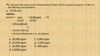 
2. Calculate the volume (ml) of Ethofenprox (Trebon 20 EC) needed to prepare 1.0 liter of
the following concentration:
a) 50,000 ppm
Solution:
percent = ppm = 50,000 ppm = 5%
10,000 10,000
= (5%)(1,000 ml)
1 L
= (0.05)(1,000 ml)
= 50 ml of Ethofenrox in 1 L of solution
a. 30,000 ppm f. 2,000 ppm
b. 20,000 ppm g. 1,000 ppm
c. 10,000 ppm h. 500 ppm
d. 5,0000 ppm
 