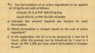 3. Two formulations of an active ingredients to be applied
at 1.0 kg/ha are sold as follows:
Granule 5% G at PhP 100/20 kg bag
Liquid 60% EC at PhP 50/500 ml bottle
a) Calculate the amount required per hectare for each
formulation.
b) Which formulation is cheaper based on the cost of active
ingredient?
c) In the application, the EC is to be sprayed by 2 men for 8
hours, while the granule can be broadcast by 1 man in 4
hours. At PhP 1,000 per hour, which formulation is cheaper
to use?
 