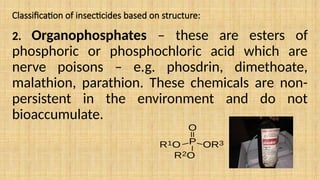 Classification of insecticides based on structure:
2. Organophosphates – these are esters of
phosphoric or phosphochloric acid which are
nerve poisons – e.g. phosdrin, dimethoate,
malathion, parathion. These chemicals are non-
persistent in the environment and do not
bioaccumulate.
 