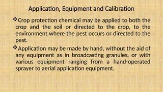Application, Equipment and Calibration
Crop protection chemical may be applied to both the
crop and the soil or directed to the crop, to the
environment where the pest occurs or directed to the
pest.
Application may be made by hand, without the aid of
any equipment as in broadcasting granules, or with
various equipment ranging from a hand-operated
sprayer to aerial application equipment.
 