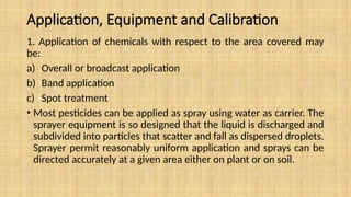 Application, Equipment and Calibration
1. Application of chemicals with respect to the area covered may
be:
a) Overall or broadcast application
b) Band application
c) Spot treatment
• Most pesticides can be applied as spray using water as carrier. The
sprayer equipment is so designed that the liquid is discharged and
subdivided into particles that scatter and fall as dispersed droplets.
Sprayer permit reasonably uniform application and sprays can be
directed accurately at a given area either on plant or on soil.
 