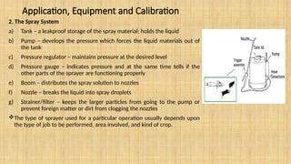 Application, Equipment and Calibration
2. The Spray System
a) Tank – a leakproof storage of the spray material; holds the liquid
b) Pump – develops the pressure which forces the liquid materials out of
the tank
c) Pressure regulator – maintains pressure at the desired level
d) Pressure gauge – indicates pressure and at the same time tells if the
other parts of the sprayer are functioning properly
e) Boom – distributes the spray solution to nozzles
f) Nozzle – breaks the liquid into spray droplets
g) Strainer/filter – keeps the larger particles from going to the pump or
prevent foreign matter or dirt from clogging the nozzles
The type of sprayer used for a particular operation usually depends upon
the type of job to be performed, area involved, and kind of crop.
 