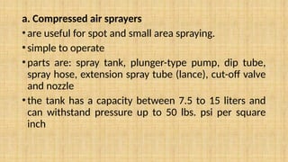 a. Compressed air sprayers
•are useful for spot and small area spraying.
•simple to operate
•parts are: spray tank, plunger-type pump, dip tube,
spray hose, extension spray tube (lance), cut-off valve
and nozzle
•the tank has a capacity between 7.5 to 15 liters and
can withstand pressure up to 50 lbs. psi per square
inch
 