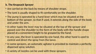 b. The Knapsack Sprayer
• Are carried on the back by means of shoulder straps.
• The tank is usually shaped to fit comfortably on the shoulder.
• The pump is operated by a hand lever which may be situated at the
bottom of the sprayer, so that if used, it extends along the side of the body
and under the arm.
• In other types the lever may be situated at the top of the sprayer and
passed over the shoulder to the form of the body with the handle shape
placed at a convenient height to be grasped by the hand.
• In any case, the lever is operated by one hand, the other hand is used to
control and direct the spray from the lance.
• In some sprayers, an automatic agitator is provided to maintain a perfectly
dispersed spray solution.
• A variety of nozzles can be used with these sprayers.
 