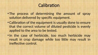 Calibration
•The process of determining the amount of spray
solution delivered by specific equipment.
•Calibration of the equipment is usually done to ensure
that the correct volume of diluted pesticide is evenly
applied to the area to be tested.
•In the case of herbicide, too much herbicide may
result in crop damage while too little may result in
ineffective control.
 