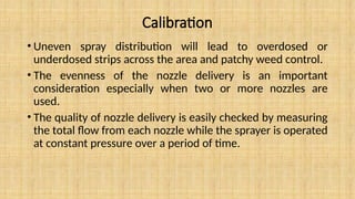 Calibration
• Uneven spray distribution will lead to overdosed or
underdosed strips across the area and patchy weed control.
• The evenness of the nozzle delivery is an important
consideration especially when two or more nozzles are
used.
• The quality of nozzle delivery is easily checked by measuring
the total flow from each nozzle while the sprayer is operated
at constant pressure over a period of time.
 