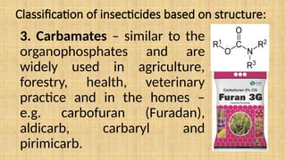 Classification of insecticides based on structure:
3. Carbamates – similar to the
organophosphates and are
widely used in agriculture,
forestry, health, veterinary
practice and in the homes –
e.g. carbofuran (Furadan),
aldicarb, carbaryl and
pirimicarb.
 