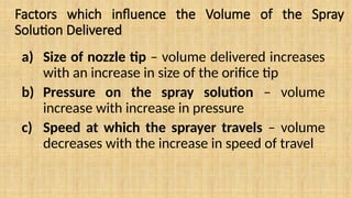 Factors which influence the Volume of the Spray
Solution Delivered
a) Size of nozzle tip – volume delivered increases
with an increase in size of the orifice tip
b) Pressure on the spray solution – volume
increase with increase in pressure
c) Speed at which the sprayer travels – volume
decreases with the increase in speed of travel
 