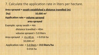 7. Calculate the application rate in liters per hectare.
Area sprayed = swath established x distance travelled (m)
(ha) 10,000 m2
Application rate = volume sprayed
area sprayed
Example: spray swath = 4m
distance travelled = 40m
volume sprayed = 5.0 liters
Area sprayed = 4 x 40 m = 0.016 ha
10,000 m2
Application rate = 5.0 liters = 313 liters/ha
0.016 ha
 